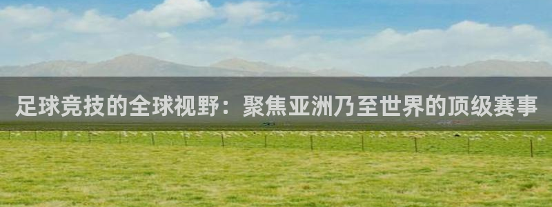 足球竞技的全球视野：聚焦亚洲乃至世界的顶级赛事